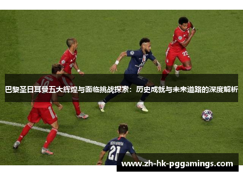 巴黎圣日耳曼五大辉煌与面临挑战探索：历史成就与未来道路的深度解析