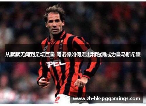 从默默无闻到足坛巨星 阿诺德如何走出利物浦成为皇马新希望
