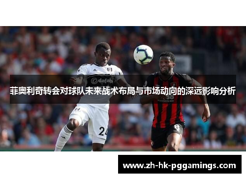菲奥利奇转会对球队未来战术布局与市场动向的深远影响分析