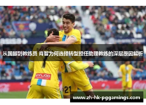 从国脚到教练员 肖智为何选择转型担任助理教练的深层原因解析
