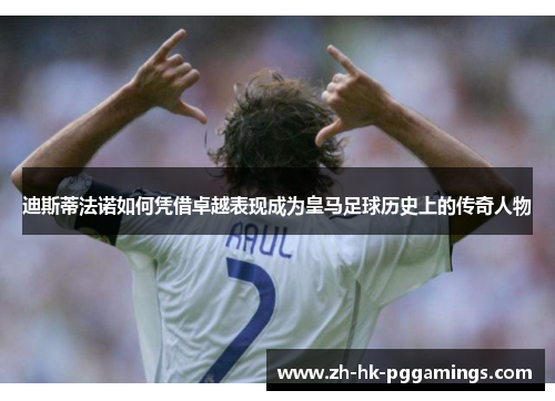 迪斯蒂法诺如何凭借卓越表现成为皇马足球历史上的传奇人物