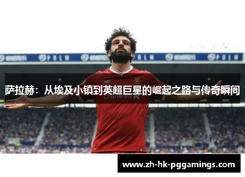 萨拉赫：从埃及小镇到英超巨星的崛起之路与传奇瞬间