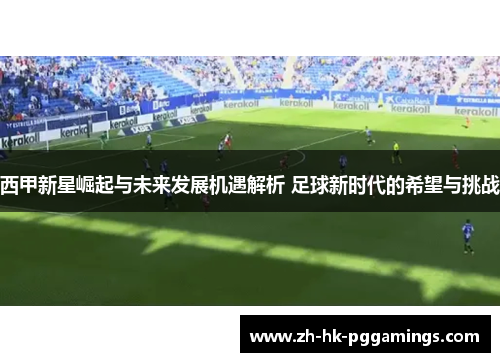 西甲新星崛起与未来发展机遇解析 足球新时代的希望与挑战