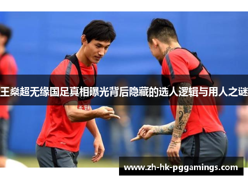 王燊超无缘国足真相曝光背后隐藏的选人逻辑与用人之谜