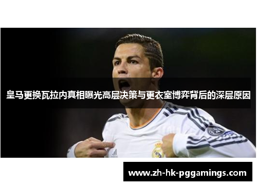 皇马更换瓦拉内真相曝光高层决策与更衣室博弈背后的深层原因