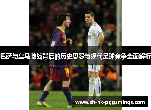 巴萨与皇马激战背后的历史恩怨与现代足球竞争全面解析